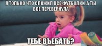 я только что сложил все футболки, а ты все перевернула тебе въебать?