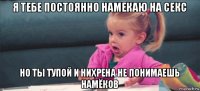 я тебе постоянно намекаю на секс но ты тупой и нихрена не понимаешь намёков