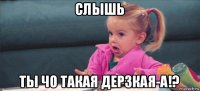 слышь ты чо такая дерзкая-а!?