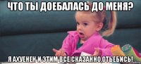 что ты доебалась до меня? я ахуенен и этим все сказанно,отьебись!