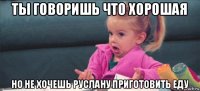 ты говоришь что хорошая но не хочешь руслану приготовить еду