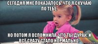 сегодня мне показалось, что я скучаю по тебе. но потом я вспомнила, что ты дурак, и всё сразу стало нормально.