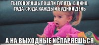 ты говоришь пошли гулять, в кино, туда-сюда,каждый будний день а на выходные испаряешься