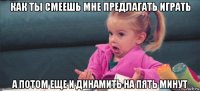 как ты смеешь мне предлагать играть а потом еще и динамить на пять минут