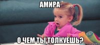 амира о чем ты толкуешь?