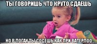 ты говоришь что круто сдаешь но в логах ты сосешь как при ватерлоо