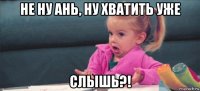 не ну ань, ну хватить уже слышь?!