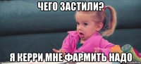 чего застили? я керри мне фармить надо