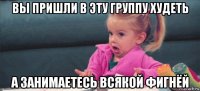 вы пришли в эту группу худеть а занимаетесь всякой фигнёй