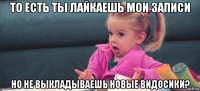 то есть ты лайкаешь мои записи но не выкладываешь новые видосики?