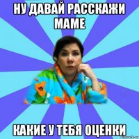 ну давай расскажи маме какие у тебя оценки