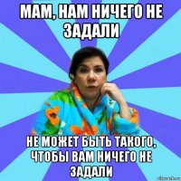 мам, нам ничего не задали не может быть такого, чтобы вам ничего не задали