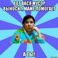 вот вася мусор выносит, маме помогает а ты!