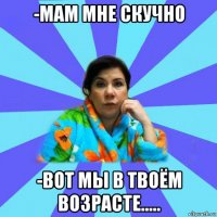 -мам мне скучно -вот мы в твоём возрасте.....