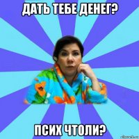 дать тебе денег? псих чтоли?