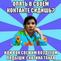 опять в своём контакте сидишь? иди вон свежим воздухом подыши, скотина такая