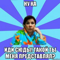 ну ка иди сюды! такой ты меня представлял?