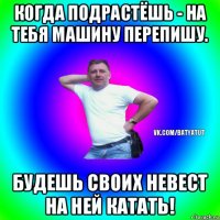 когда подрастёшь - на тебя машину перепишу. будешь своих невест на ней катать!