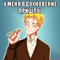 у меня вдохновение пришло) 