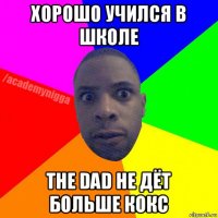 хорошо учился в школе the dad не дёт больше кокс