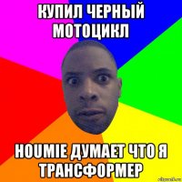 купил черный мотоцикл houmie думает что я трансформер