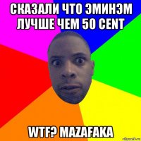 сказали что эминэм лучше чем 50 сent wtf? mazafaka