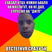 сказал отцу, нужно бабло на институт, он не дал, спросил на "дигл" отстегнул сразу 5к