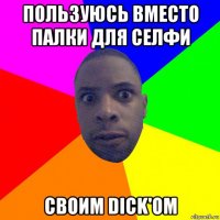 пользуюсь вместо палки для селфи своим dick'ом