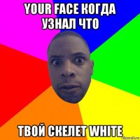 your face когда узнал что твой скелет white