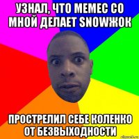 узнал, что мемес со мной делает snowжок прострелил себе коленко от безвыходности