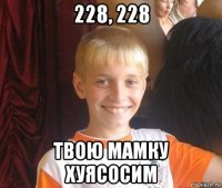 228, 228 твою мамку хуясосим