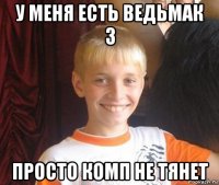 у меня есть ведьмак 3 просто комп не тянет