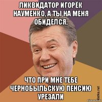 ликвидатор игорёк науменко, а ты на меня обиделся, что при мне тебе чернобыльскую пенсию урезали