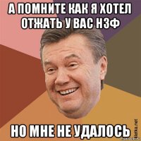 а помните как я хотел отжать у вас нзф но мне не удалось