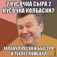 2 кусочка сыра 2 кусочка колбаски? хапанул кусок и быстро в туалет пожевал