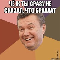 чё ж ты сразу не сказал, что браааат 