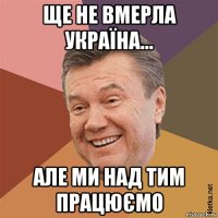 ще не вмерла україна... але ми над тим працюємо