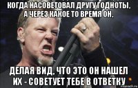 когда насоветовал другу годноты, а через какое то время он, делая вид, что это он нашел их - советует тебе в ответку