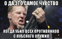 о да,это самое чувство когда убил всех противников с нубского оружия