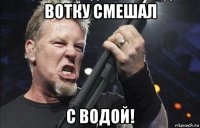 вотку смешал с водой!