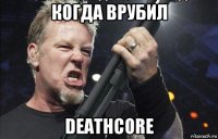 когда врубил deathcore