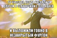 то чувство, когда насрали с другом в стаканчики с под кваса и выложили говно в незакрытый фургон