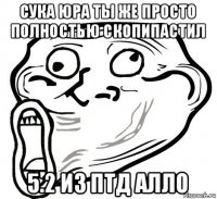 сука юра ты же просто полностью скопипастил 5.2 из птд алло