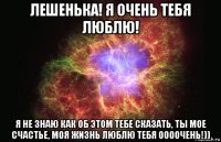 лешенька! я очень тебя люблю! я не знаю как об этом тебе сказать, ты мое счастье, моя жизнь люблю тебя оооочень!))