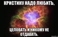 кристину надо любить, целовать и никому не отдавать.