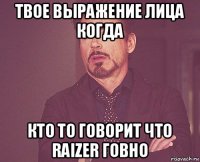 твое выражение лица когда кто то говорит что raizer говно