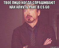 твоё лицо когда спрашивают как апнуть ранг в cs go 