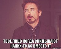  твое лицо когда скидывают каких-то gg вместо jt