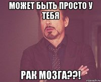 может быть просто у тебя рак мозга??!