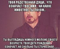 твоя родственная душа... что означает твое имя... на какое животное ты похож... ты выглядишь намного моложе своего возраста. твоя дата рождения означает..на сколько ты стервозная ..